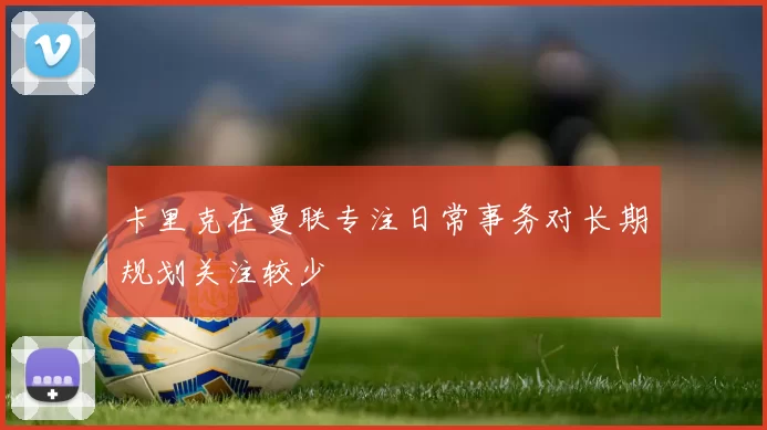 卡里克在曼联专注日常事务对长期规划关注较少