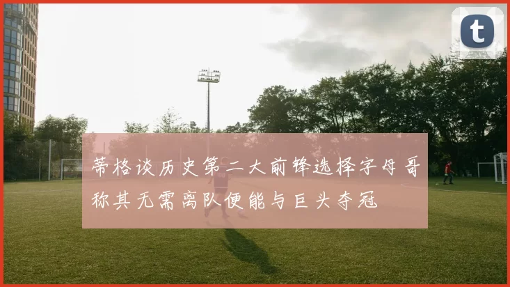 蒂格谈历史第二大前锋选择字母哥称其无需离队便能与巨头夺冠