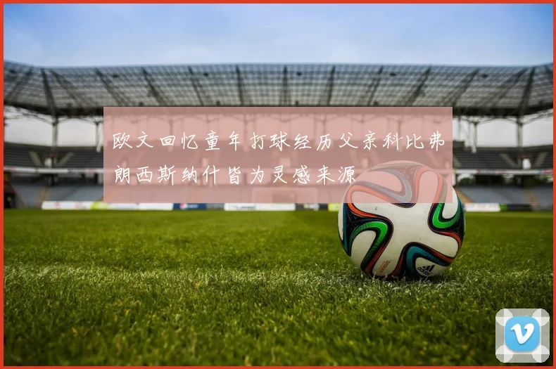 欧文回忆童年打球经历父亲科比弗朗西斯纳什皆为灵感来源