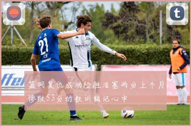 篮网复仇成功险胜活塞两分上个月惨败53分的教训铭记心中