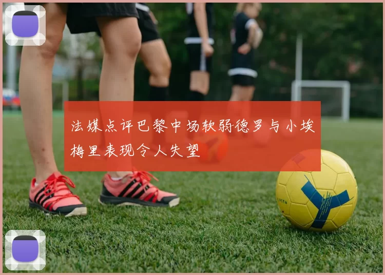 法媒点评巴黎中场软弱德罗与小埃梅里表现令人失望