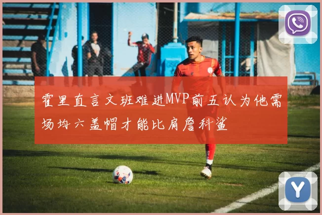 霍里直言文班难进MVP前五认为他需场均六盖帽才能比肩詹科鲨