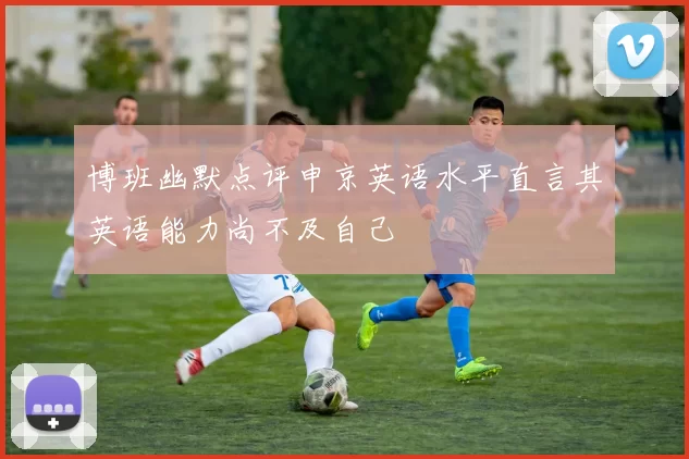 博班幽默点评申京英语水平直言其英语能力尚不及自己