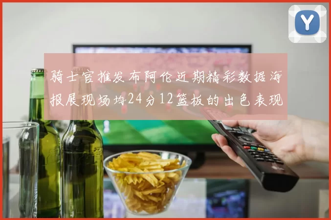 骑士官推发布阿伦近期精彩数据海报展现场均24分12篮板的出色表现