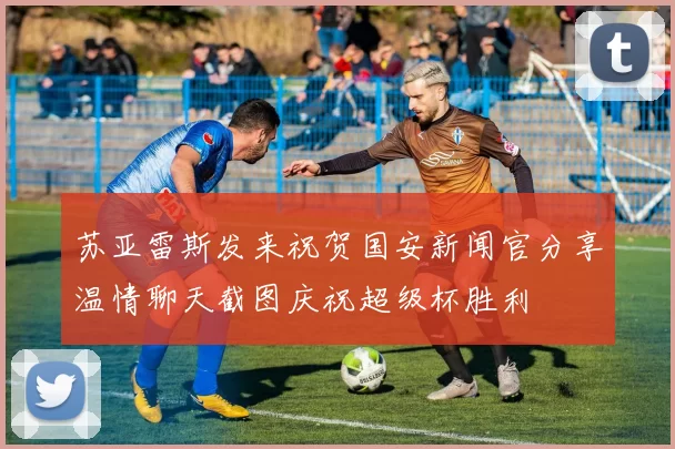 苏亚雷斯发来祝贺国安新闻官分享温情聊天截图庆祝超级杯胜利