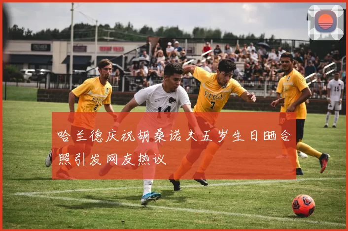 哈兰德庆祝胡桑诺夫五岁生日晒合照引发网友热议