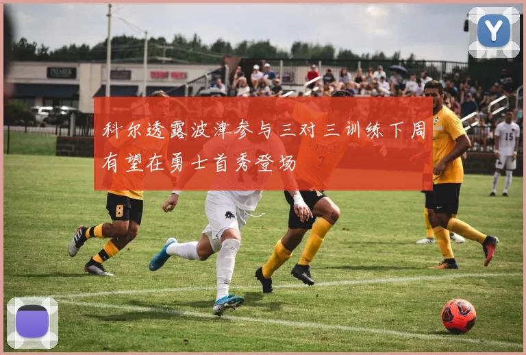 科尔透露波津参与三对三训练下周有望在勇士首秀登场
