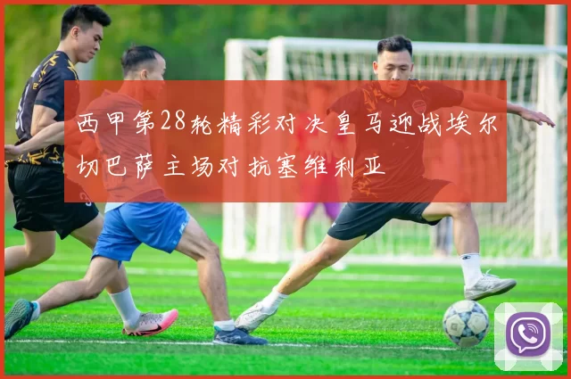 西甲第28轮精彩对决皇马迎战埃尔切巴萨主场对抗塞维利亚
