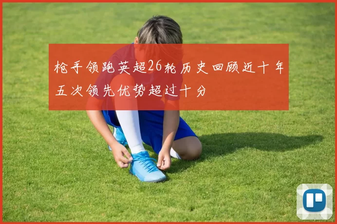 枪手领跑英超26轮历史回顾近十年五次领先优势超过十分