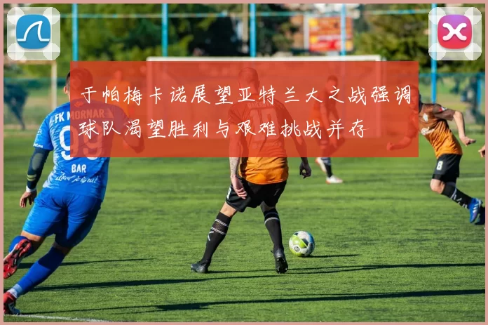 于帕梅卡诺展望亚特兰大之战强调球队渴望胜利与艰难挑战并存