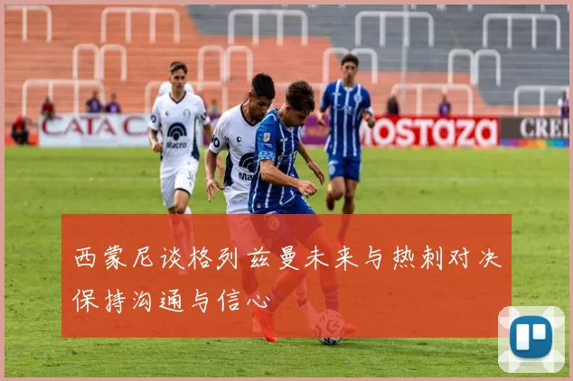西蒙尼谈格列兹曼未来与热刺对决保持沟通与信心