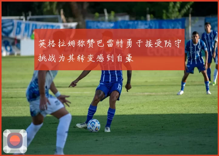 英格拉姆称赞巴雷特勇于接受防守挑战为其转变感到自豪