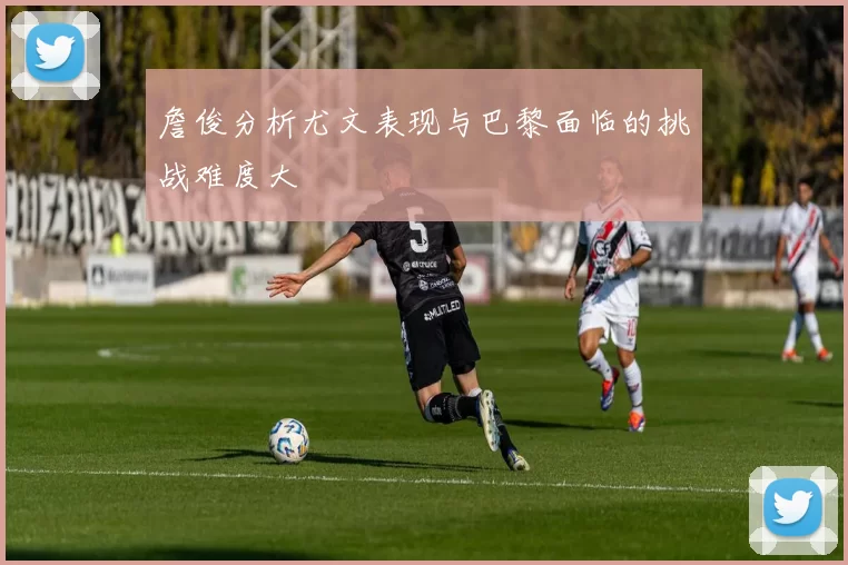 詹俊分析尤文表现与巴黎面临的挑战难度大