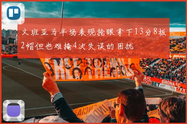 文班亚马半场表现抢眼拿下13分8板2帽但也难掩4次失误的困扰