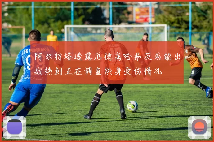 阿尔特塔透露厄德高哈弗茨或能出战热刺正在调查热身受伤情况