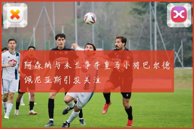 阿森纳与米兰争夺皇马小将巴尔德佩尼亚斯引发关注