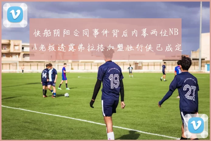 快船阴阳合同事件背后内幕两位NBA老板透露弗拉格加盟独行侠已成定局