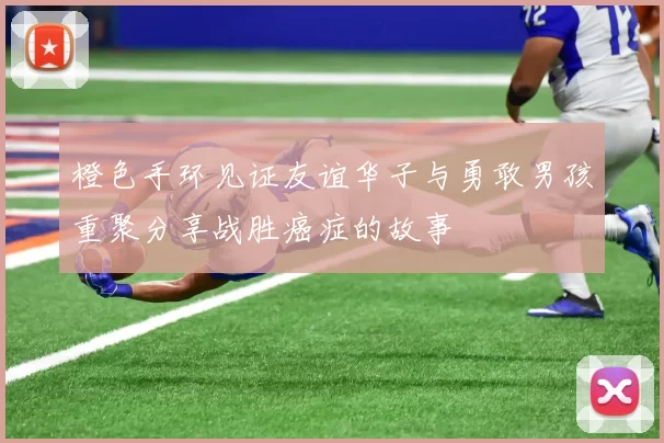 橙色手环见证友谊华子与勇敢男孩重聚分享战胜癌症的故事
