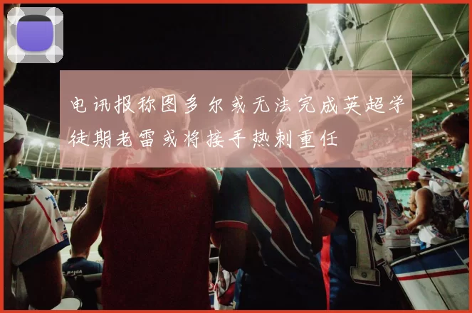 电讯报称图多尔或无法完成英超学徒期老雷或将接手热刺重任