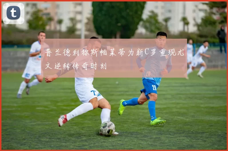 普兰德利称斯帕莱蒂为新C罗重现尤文逆转传奇时刻