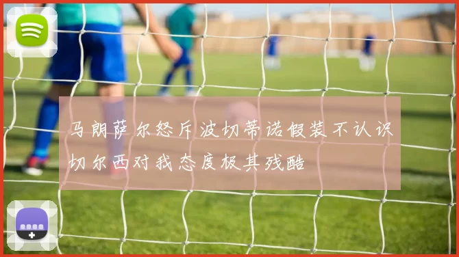 马朗萨尔怒斥波切蒂诺假装不认识切尔西对我态度极其残酷